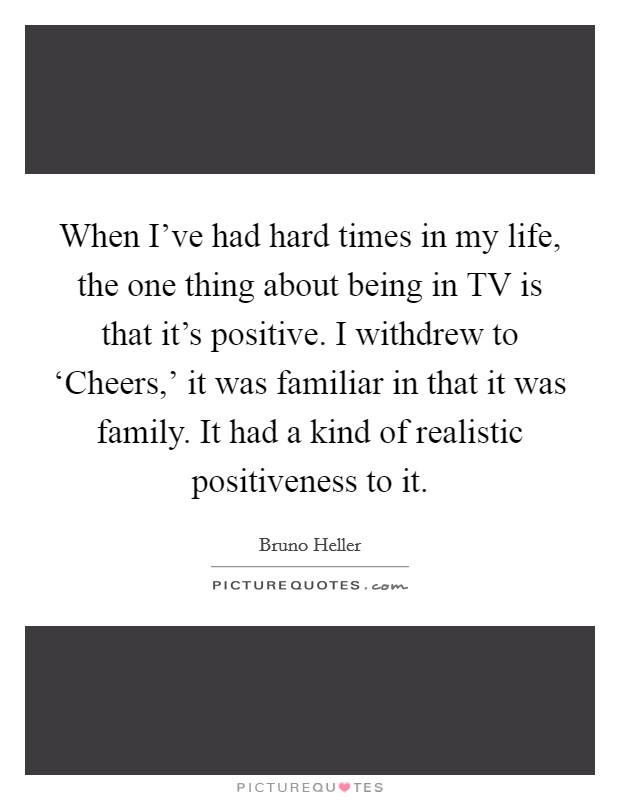 When I've had hard times in my life, the one thing about being in TV is that it's positive. I withdrew to ‘Cheers,' it was familiar in that it was family. It had a kind of realistic positiveness to it Picture Quote #1