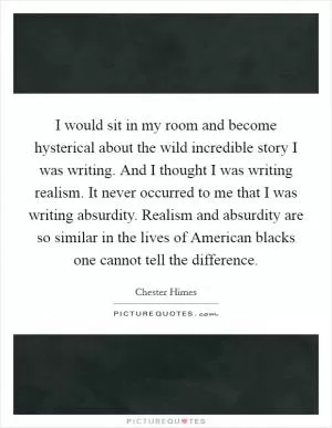 I would sit in my room and become hysterical about the wild incredible story I was writing. And I thought I was writing realism. It never occurred to me that I was writing absurdity. Realism and absurdity are so similar in the lives of American blacks one cannot tell the difference Picture Quote #1