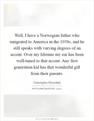 Well, I have a Norwegian father who emigrated to America in the 1950s, and he still speaks with varying degrees of an accent. Over my lifetime my ear has been well-tuned to that accent. Any first generation kid has that wonderful gift from their parents Picture Quote #1