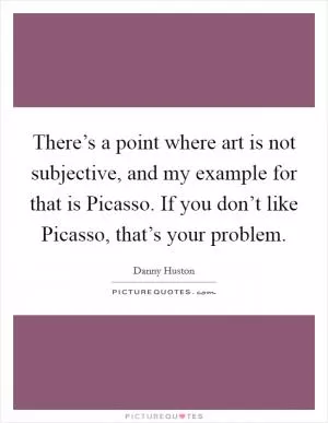 There’s a point where art is not subjective, and my example for that is Picasso. If you don’t like Picasso, that’s your problem Picture Quote #1