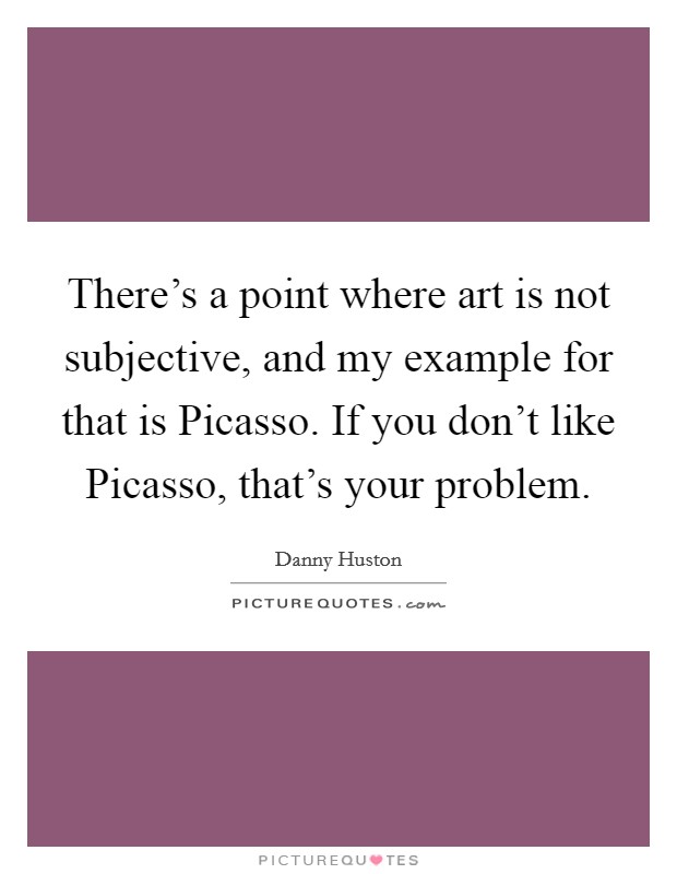 There's a point where art is not subjective, and my example for that is Picasso. If you don't like Picasso, that's your problem Picture Quote #1