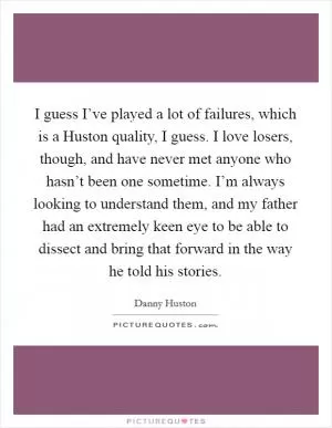 I guess I’ve played a lot of failures, which is a Huston quality, I guess. I love losers, though, and have never met anyone who hasn’t been one sometime. I’m always looking to understand them, and my father had an extremely keen eye to be able to dissect and bring that forward in the way he told his stories Picture Quote #1