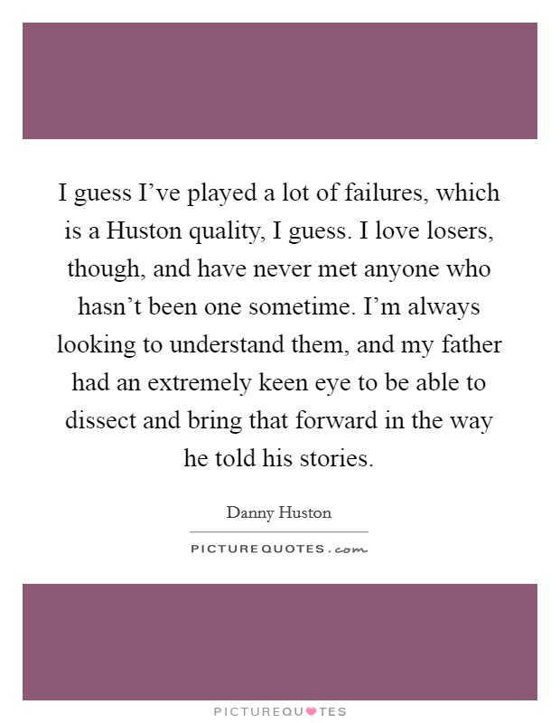 I guess I've played a lot of failures, which is a Huston quality, I guess. I love losers, though, and have never met anyone who hasn't been one sometime. I'm always looking to understand them, and my father had an extremely keen eye to be able to dissect and bring that forward in the way he told his stories Picture Quote #1