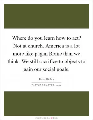 Where do you learn how to act? Not at church. America is a lot more like pagan Rome than we think. We still sacrifice to objects to gain our social goals Picture Quote #1