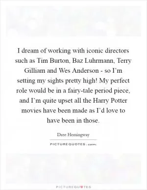 I dream of working with iconic directors such as Tim Burton, Baz Luhrmann, Terry Gilliam and Wes Anderson - so I’m setting my sights pretty high! My perfect role would be in a fairy-tale period piece, and I’m quite upset all the Harry Potter movies have been made as I’d love to have been in those Picture Quote #1