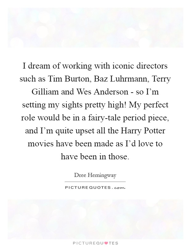 I dream of working with iconic directors such as Tim Burton, Baz Luhrmann, Terry Gilliam and Wes Anderson - so I'm setting my sights pretty high! My perfect role would be in a fairy-tale period piece, and I'm quite upset all the Harry Potter movies have been made as I'd love to have been in those Picture Quote #1