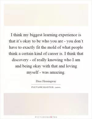 I think my biggest learning experience is that it’s okay to be who you are - you don’t have to exactly fit the mold of what people think a certain kind of career is. I think that discovery - of really knowing who I am and being okay with that and loving myself - was amazing Picture Quote #1