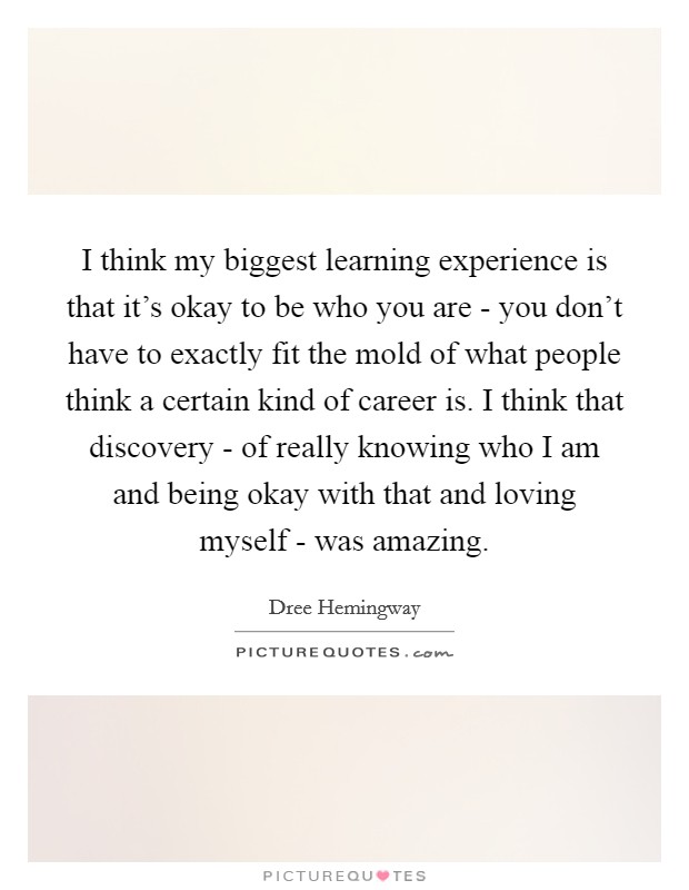 I think my biggest learning experience is that it's okay to be who you are - you don't have to exactly fit the mold of what people think a certain kind of career is. I think that discovery - of really knowing who I am and being okay with that and loving myself - was amazing Picture Quote #1