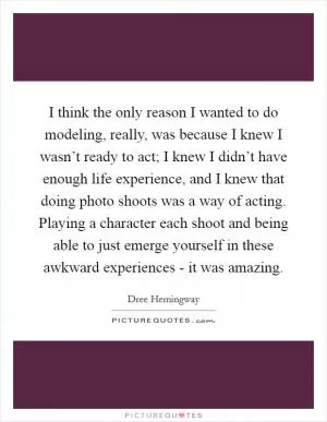 I think the only reason I wanted to do modeling, really, was because I knew I wasn’t ready to act; I knew I didn’t have enough life experience, and I knew that doing photo shoots was a way of acting. Playing a character each shoot and being able to just emerge yourself in these awkward experiences - it was amazing Picture Quote #1