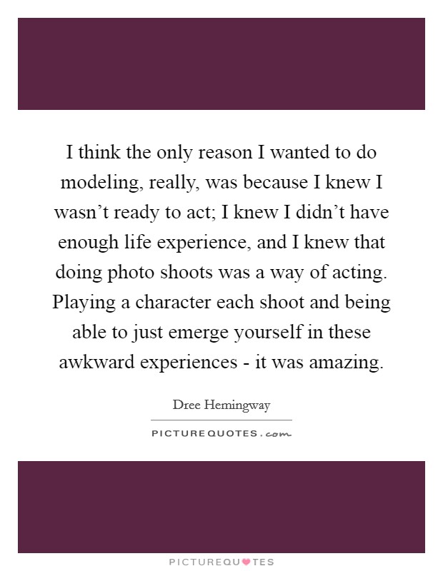 I think the only reason I wanted to do modeling, really, was because I knew I wasn't ready to act; I knew I didn't have enough life experience, and I knew that doing photo shoots was a way of acting. Playing a character each shoot and being able to just emerge yourself in these awkward experiences - it was amazing Picture Quote #1