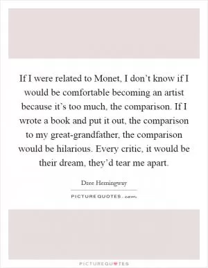 If I were related to Monet, I don’t know if I would be comfortable becoming an artist because it’s too much, the comparison. If I wrote a book and put it out, the comparison to my great-grandfather, the comparison would be hilarious. Every critic, it would be their dream, they’d tear me apart Picture Quote #1