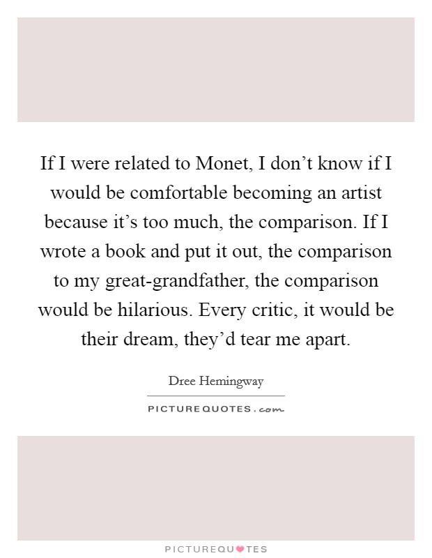 If I were related to Monet, I don't know if I would be comfortable becoming an artist because it's too much, the comparison. If I wrote a book and put it out, the comparison to my great-grandfather, the comparison would be hilarious. Every critic, it would be their dream, they'd tear me apart Picture Quote #1