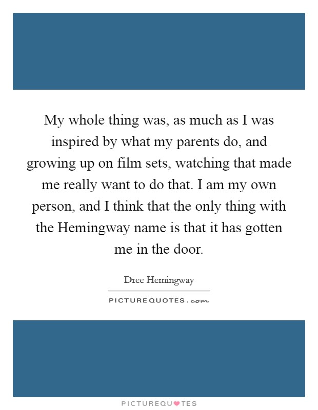 My whole thing was, as much as I was inspired by what my parents do, and growing up on film sets, watching that made me really want to do that. I am my own person, and I think that the only thing with the Hemingway name is that it has gotten me in the door Picture Quote #1