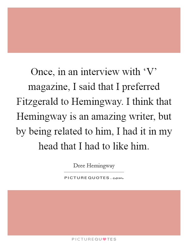 Once, in an interview with ‘V' magazine, I said that I preferred Fitzgerald to Hemingway. I think that Hemingway is an amazing writer, but by being related to him, I had it in my head that I had to like him Picture Quote #1