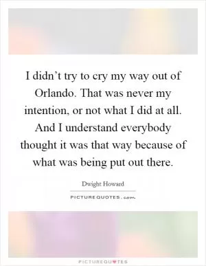 I didn’t try to cry my way out of Orlando. That was never my intention, or not what I did at all. And I understand everybody thought it was that way because of what was being put out there Picture Quote #1