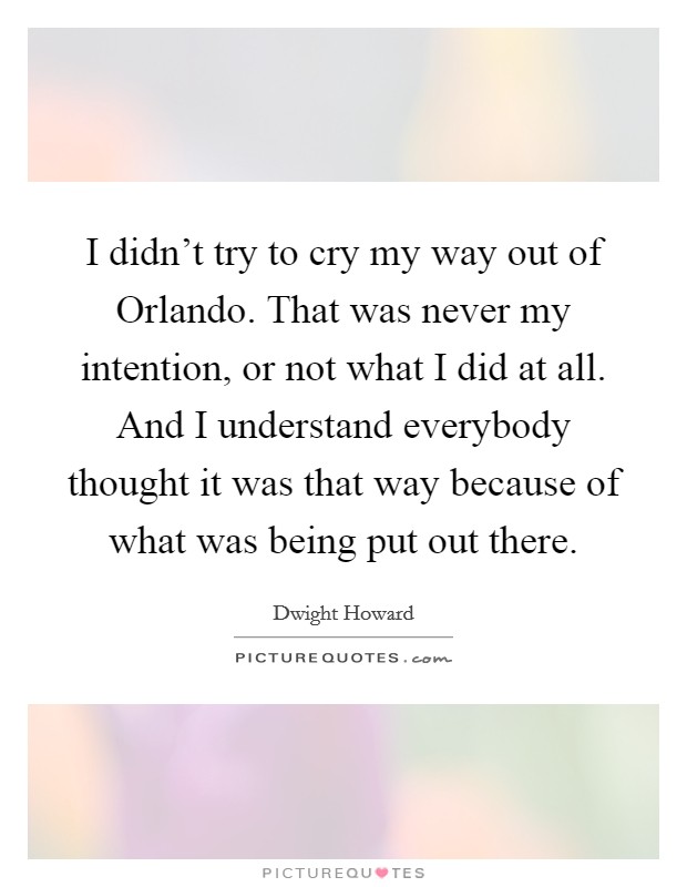 I didn't try to cry my way out of Orlando. That was never my intention, or not what I did at all. And I understand everybody thought it was that way because of what was being put out there Picture Quote #1