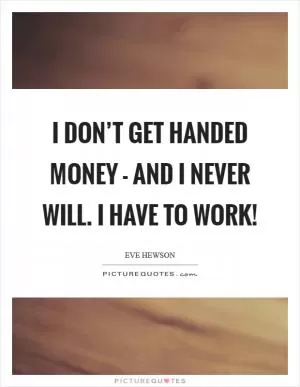 I don’t get handed money - and I never will. I have to work! Picture Quote #1