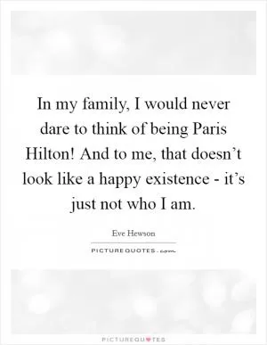 In my family, I would never dare to think of being Paris Hilton! And to me, that doesn’t look like a happy existence - it’s just not who I am Picture Quote #1