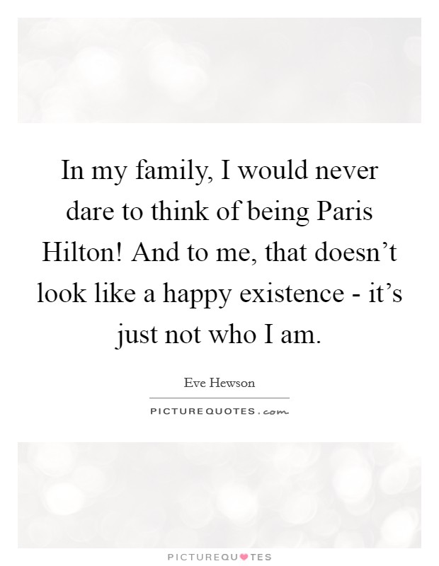 In my family, I would never dare to think of being Paris Hilton! And to me, that doesn't look like a happy existence - it's just not who I am Picture Quote #1