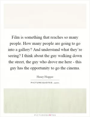 Film is something that reaches so many people. How many people are going to go into a gallery? And understand what they’re seeing? I think about the guy walking down the street, the guy who drove me here - this guy has the opportunity to go the cinema Picture Quote #1