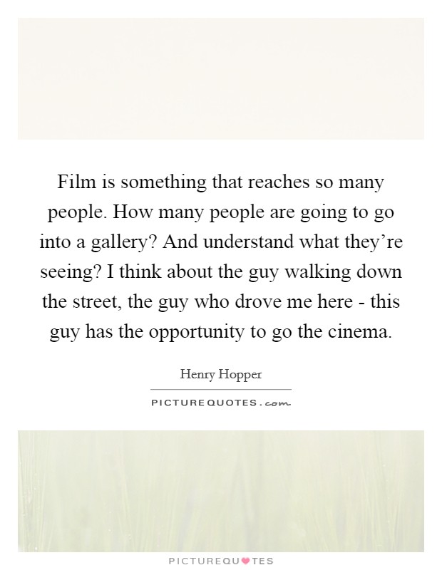 Film is something that reaches so many people. How many people are going to go into a gallery? And understand what they're seeing? I think about the guy walking down the street, the guy who drove me here - this guy has the opportunity to go the cinema Picture Quote #1
