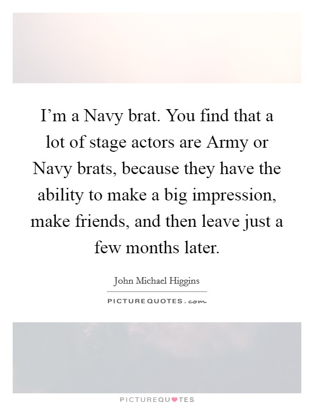 I'm a Navy brat. You find that a lot of stage actors are Army or Navy brats, because they have the ability to make a big impression, make friends, and then leave just a few months later Picture Quote #1
