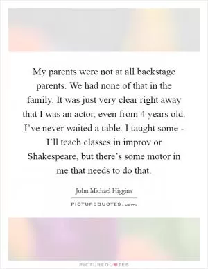 My parents were not at all backstage parents. We had none of that in the family. It was just very clear right away that I was an actor, even from 4 years old. I’ve never waited a table. I taught some - I’ll teach classes in improv or Shakespeare, but there’s some motor in me that needs to do that Picture Quote #1