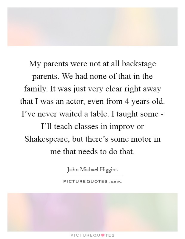 My parents were not at all backstage parents. We had none of that in the family. It was just very clear right away that I was an actor, even from 4 years old. I've never waited a table. I taught some - I'll teach classes in improv or Shakespeare, but there's some motor in me that needs to do that Picture Quote #1
