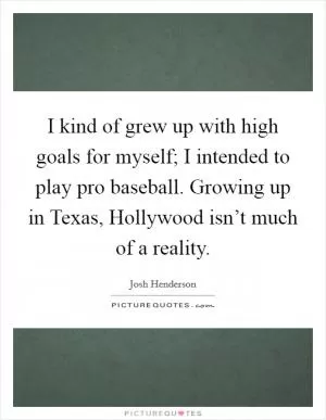 I kind of grew up with high goals for myself; I intended to play pro baseball. Growing up in Texas, Hollywood isn’t much of a reality Picture Quote #1
