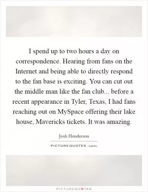 I spend up to two hours a day on correspondence. Hearing from fans on the Internet and being able to directly respond to the fan base is exciting. You can cut out the middle man like the fan club... before a recent appearance in Tyler, Texas, I had fans reaching out on MySpace offering their lake house, Mavericks tickets. It was amazing Picture Quote #1