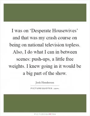 I was on ‘Desperate Housewives’ and that was my crash course on being on national television topless. Also, I do what I can in between scenes: push-ups, a little free weights. I knew going in it would be a big part of the show Picture Quote #1