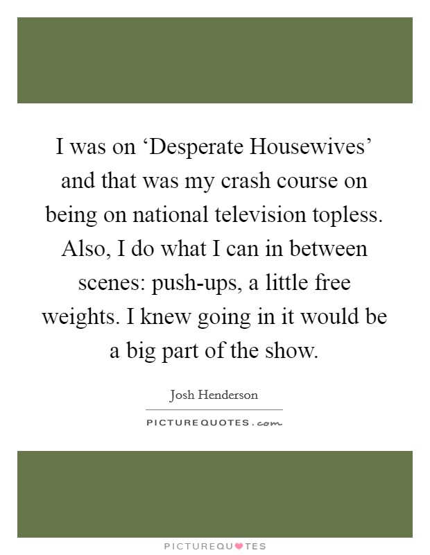 I was on ‘Desperate Housewives' and that was my crash course on being on national television topless. Also, I do what I can in between scenes: push-ups, a little free weights. I knew going in it would be a big part of the show Picture Quote #1