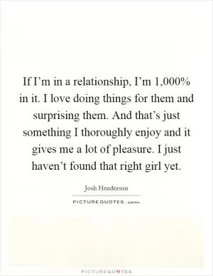 If I’m in a relationship, I’m 1,000% in it. I love doing things for them and surprising them. And that’s just something I thoroughly enjoy and it gives me a lot of pleasure. I just haven’t found that right girl yet Picture Quote #1