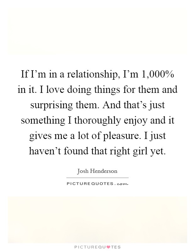 If I'm in a relationship, I'm 1,000% in it. I love doing things for them and surprising them. And that's just something I thoroughly enjoy and it gives me a lot of pleasure. I just haven't found that right girl yet Picture Quote #1