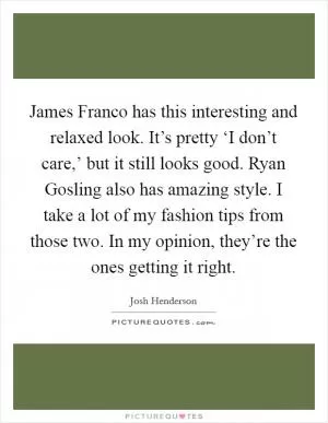 James Franco has this interesting and relaxed look. It’s pretty ‘I don’t care,’ but it still looks good. Ryan Gosling also has amazing style. I take a lot of my fashion tips from those two. In my opinion, they’re the ones getting it right Picture Quote #1