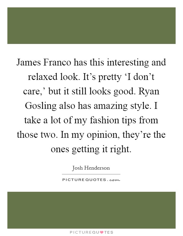 James Franco has this interesting and relaxed look. It's pretty ‘I don't care,' but it still looks good. Ryan Gosling also has amazing style. I take a lot of my fashion tips from those two. In my opinion, they're the ones getting it right Picture Quote #1