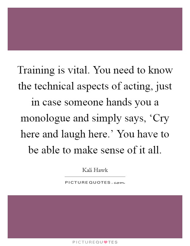 Training is vital. You need to know the technical aspects of acting, just in case someone hands you a monologue and simply says, ‘Cry here and laugh here.' You have to be able to make sense of it all Picture Quote #1