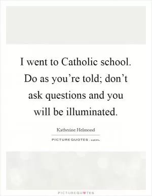 I went to Catholic school. Do as you’re told; don’t ask questions and you will be illuminated Picture Quote #1