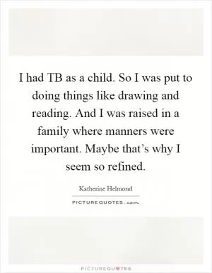 I had TB as a child. So I was put to doing things like drawing and reading. And I was raised in a family where manners were important. Maybe that’s why I seem so refined Picture Quote #1