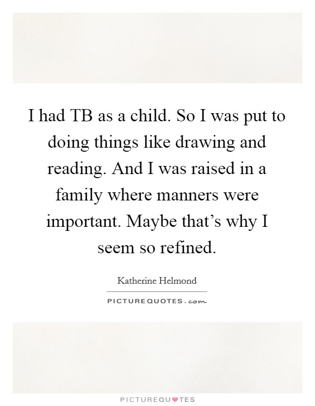 I had TB as a child. So I was put to doing things like drawing and reading. And I was raised in a family where manners were important. Maybe that's why I seem so refined Picture Quote #1