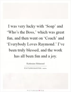I was very lucky with ‘Soap’ and ‘Who’s the Boss,’ which was great fun, and then went on ‘Coach’ and ‘Everybody Loves Raymond.’ I’ve been truly blessed, and the work has all been fun and a joy Picture Quote #1