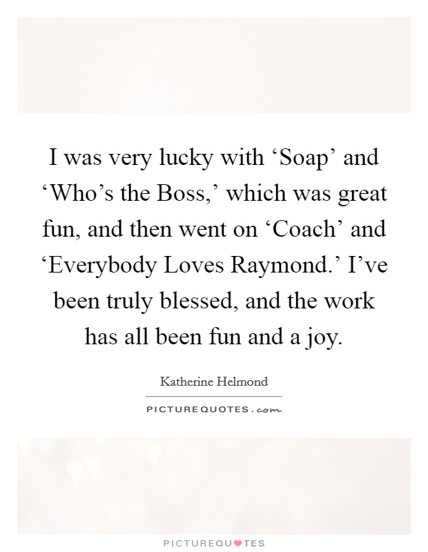 I was very lucky with ‘Soap' and ‘Who's the Boss,' which was great fun, and then went on ‘Coach' and ‘Everybody Loves Raymond.' I've been truly blessed, and the work has all been fun and a joy Picture Quote #1