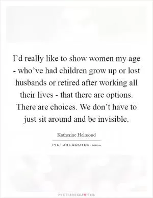 I’d really like to show women my age - who’ve had children grow up or lost husbands or retired after working all their lives - that there are options. There are choices. We don’t have to just sit around and be invisible Picture Quote #1