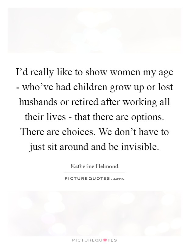 I'd really like to show women my age - who've had children grow up or lost husbands or retired after working all their lives - that there are options. There are choices. We don't have to just sit around and be invisible Picture Quote #1