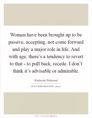 Women have been brought up to be passive, accepting, not come forward and play a major role in life. And with age, there’s a tendency to revert to that - to pull back, recede. I don’t think it’s advisable or admirable Picture Quote #1