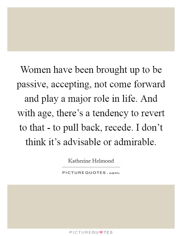 Women have been brought up to be passive, accepting, not come forward and play a major role in life. And with age, there's a tendency to revert to that - to pull back, recede. I don't think it's advisable or admirable Picture Quote #1