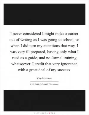 I never considered I might make a career out of writing as I was going to school, so when I did turn my attentions that way, I was very ill prepared, having only what I read as a guide, and no formal training whatsoever. I credit that very ignorance with a great deal of my success Picture Quote #1