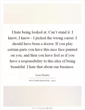 I hate being looked at. Can’t stand it. I know, I know - I picked the wrong career. I should have been a doctor. If you play certain parts you have this nice face painted on you, and then you have feel as if you have a responsibility to this idea of being beautiful. I hate that about our business Picture Quote #1
