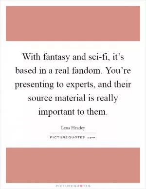 With fantasy and sci-fi, it’s based in a real fandom. You’re presenting to experts, and their source material is really important to them Picture Quote #1