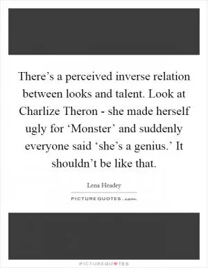There’s a perceived inverse relation between looks and talent. Look at Charlize Theron - she made herself ugly for ‘Monster’ and suddenly everyone said ‘she’s a genius.’ It shouldn’t be like that Picture Quote #1